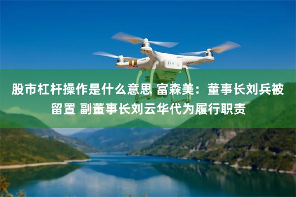 股市杠杆操作是什么意思 富森美：董事长刘兵被留置 副董事长刘云华代为履行职责