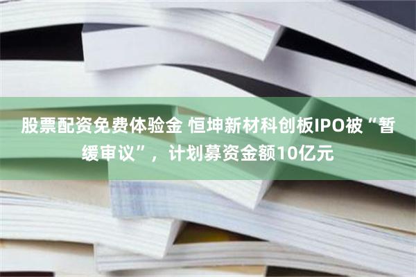 股票配资免费体验金 恒坤新材科创板IPO被“暂缓审议”，计划募资金额10亿元