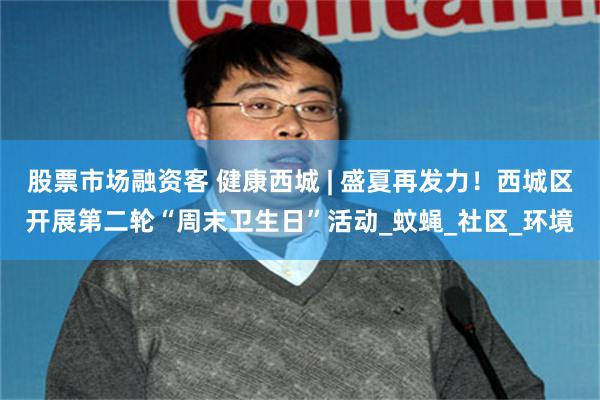 股票市场融资客 健康西城 | 盛夏再发力！西城区开展第二轮“周末卫生日”活动_蚊蝇_社区_环境