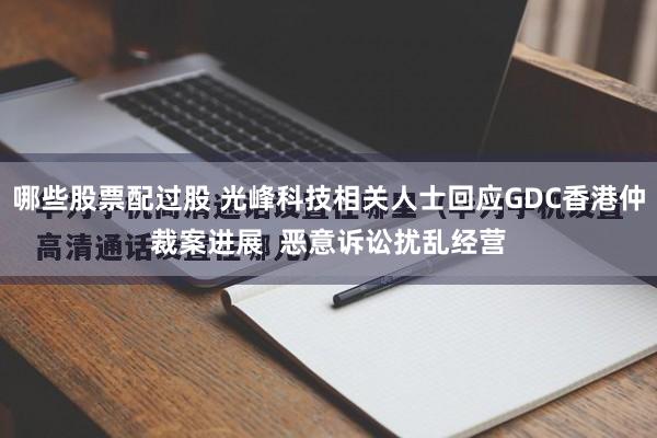 哪些股票配过股 光峰科技相关人士回应GDC香港仲裁案进展  恶意诉讼扰乱经营