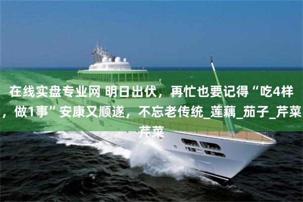 在线实盘专业网 明日出伏，再忙也要记得“吃4样，做1事”安康又顺遂，不忘老传统_莲藕_茄子_芹菜