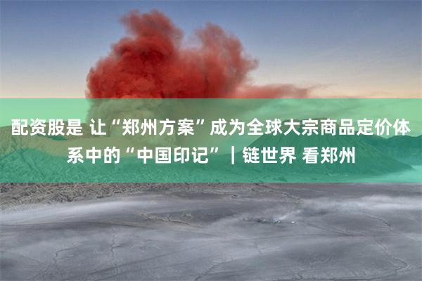 配资股是 让“郑州方案”成为全球大宗商品定价体系中的“中国印记”｜链世界 看郑州