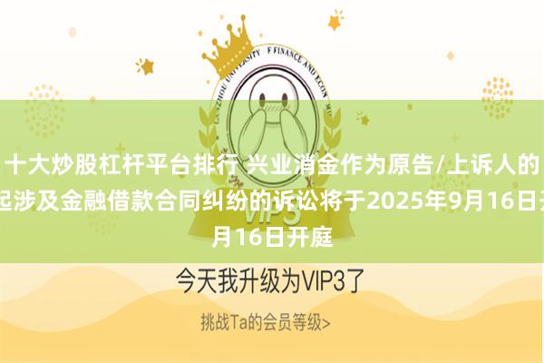 十大炒股杠杆平台排行 兴业消金作为原告/上诉人的10起涉及金融借款合同纠纷的诉讼将于2025年9月16日开庭