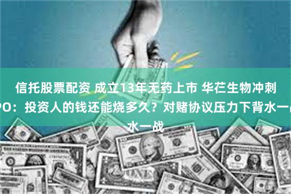 信托股票配资 成立13年无药上市 华芢生物冲刺IPO：投资人的钱还能烧多久？对赌协议压力下背水一战