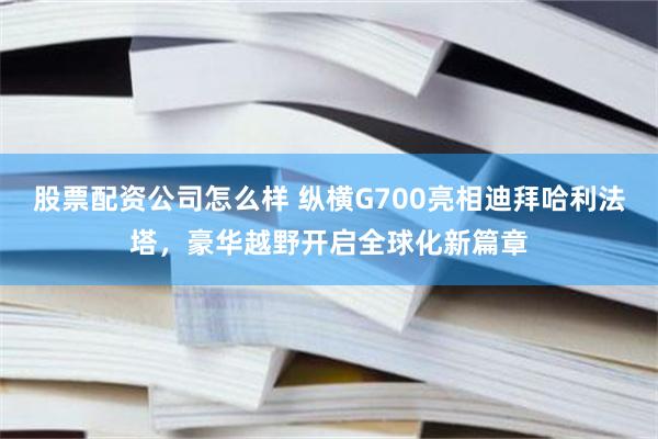 股票配资公司怎么样 纵横G700亮相迪拜哈利法塔，豪华越野开启全球化新篇章