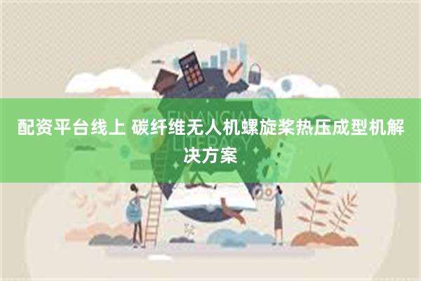 配资平台线上 碳纤维无人机螺旋桨热压成型机解决方案