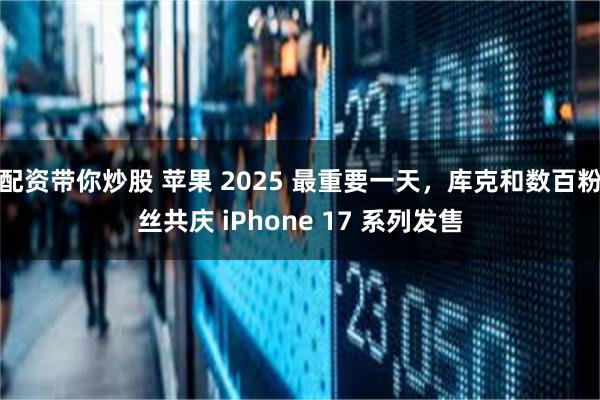 配资带你炒股 苹果 2025 最重要一天，库克和数百粉丝共庆 iPhone 17 系列发售
