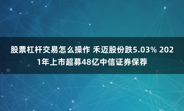 股票杠杆交易怎么操作 禾迈股份跌5.03% 2021年上市超募48亿中信证券保荐