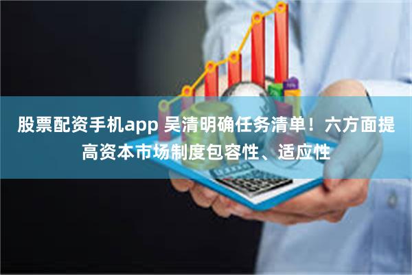 股票配资手机app 吴清明确任务清单！六方面提高资本市场制度包容性、适应性