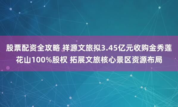 股票配资全攻略 祥源文旅拟3.45亿元收购金秀莲花山100%股权 拓展文旅核心景区资源布局