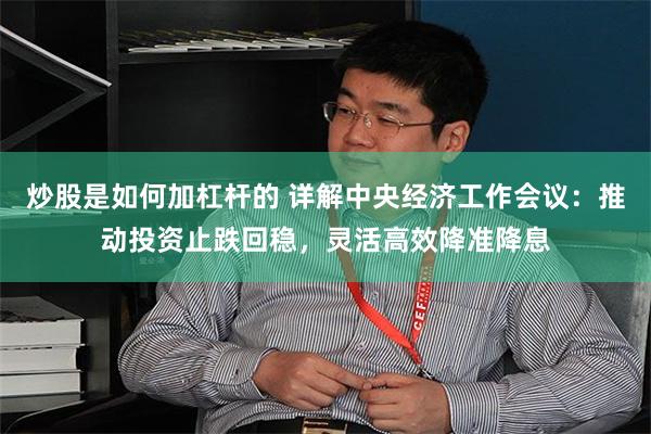 炒股是如何加杠杆的 详解中央经济工作会议：推动投资止跌回稳，灵活高效降准降息