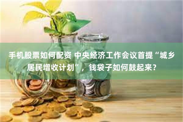 手机股票如何配资 中央经济工作会议首提“城乡居民增收计划”，钱袋子如何鼓起来？